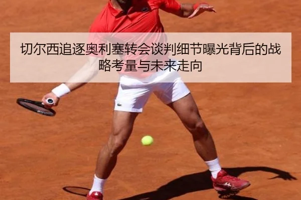 切尔西追逐奥利塞转会谈判细节曝光背后的战略考量与未来走向