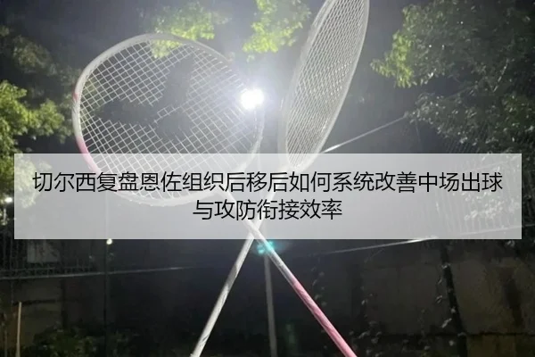 切尔西复盘恩佐组织后移后如何系统改善中场出球与攻防衔接效率